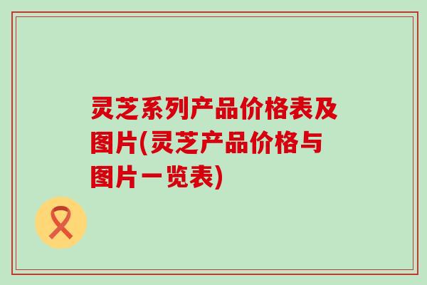 灵芝系列产品价格表及图片(灵芝产品价格与图片一览表)