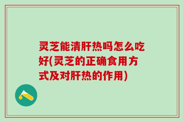 灵芝能清肝热吗怎么吃好(灵芝的正确食用方式及对肝热的作用)