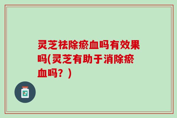 灵芝祛除瘀血吗有效果吗(灵芝有助于消除瘀血吗？)