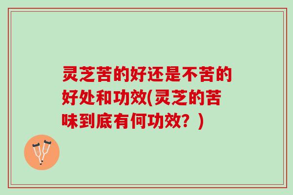 灵芝苦的好还是不苦的好处和功效(灵芝的苦味到底有何功效？)