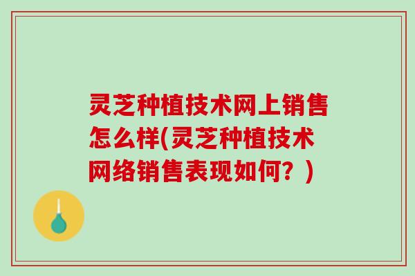 灵芝种植技术网上销售怎么样(灵芝种植技术网络销售表现如何？)