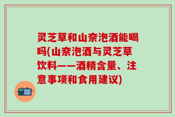 灵芝草和山奈泡酒能喝吗(山奈泡酒与灵芝草饮料——酒精含量、注意事项和食用建议)