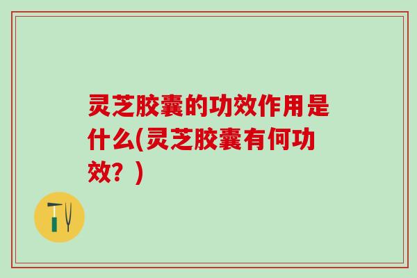 灵芝胶囊的功效作用是什么(灵芝胶囊有何功效？)