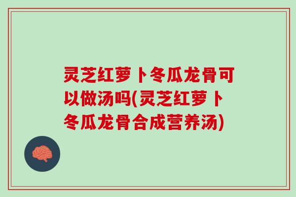 灵芝红萝卜冬瓜龙骨可以做汤吗(灵芝红萝卜冬瓜龙骨合成营养汤)