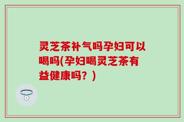 灵芝茶补气吗孕妇可以喝吗(孕妇喝灵芝茶有益健康吗？)