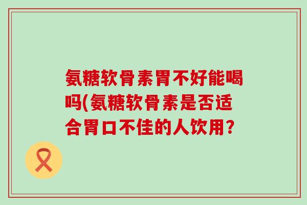 氨糖软骨素胃不好能喝吗(氨糖软骨素是否适合胃口不佳的人饮用？
