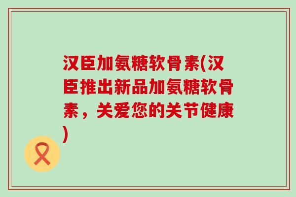 汉臣加氨糖软骨素(汉臣推出新品加氨糖软骨素，关爱您的关节健康)