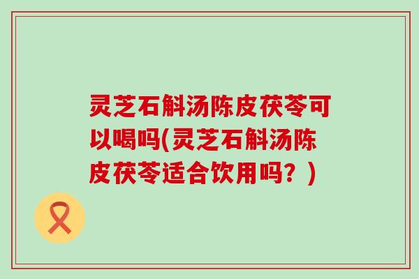 灵芝石斛汤陈皮茯苓可以喝吗(灵芝石斛汤陈皮茯苓适合饮用吗？)