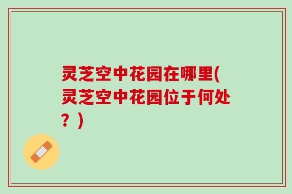 灵芝空中花园在哪里(灵芝空中花园位于何处？)