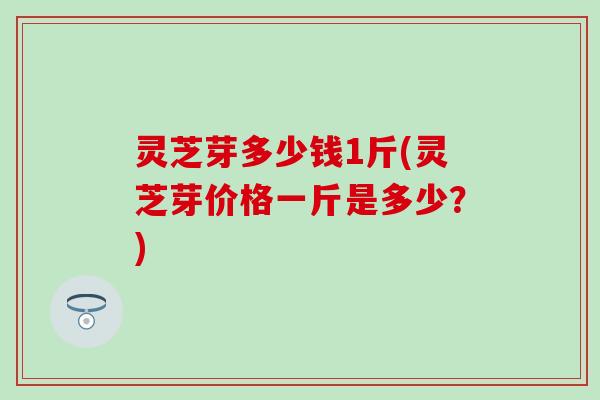 灵芝芽多少钱1斤(灵芝芽价格一斤是多少？)