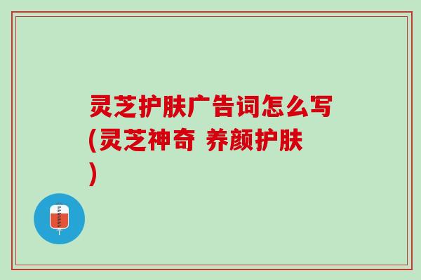 灵芝护肤广告词怎么写(灵芝神奇 养颜护肤)