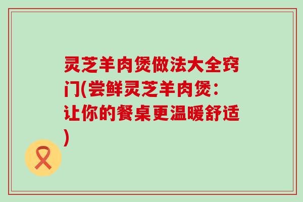 灵芝羊肉煲做法大全窍门(尝鲜灵芝羊肉煲：让你的餐桌更温暖舒适)