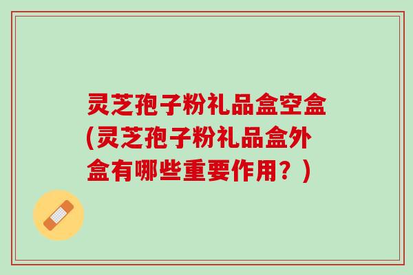 灵芝孢子粉礼品盒空盒(灵芝孢子粉礼品盒外盒有哪些重要作用？)