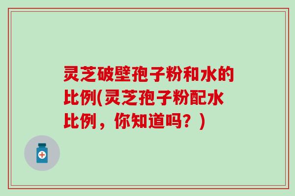 灵芝破壁孢子粉和水的比例(灵芝孢子粉配水比例，你知道吗？)