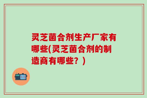 灵芝菌合剂生产厂家有哪些(灵芝菌合剂的制造商有哪些？)