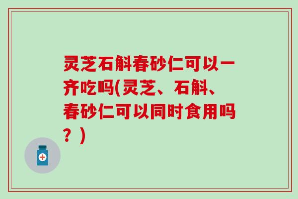 灵芝石斛春砂仁可以一齐吃吗(灵芝、石斛、春砂仁可以同时食用吗？)