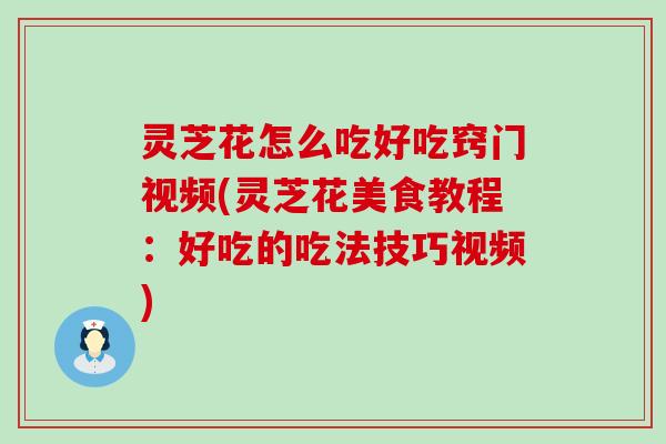 灵芝花怎么吃好吃窍门视频(灵芝花美食教程：好吃的吃法技巧视频)