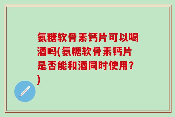 氨糖软骨素钙片可以喝酒吗(氨糖软骨素钙片是否能和酒同时使用？)