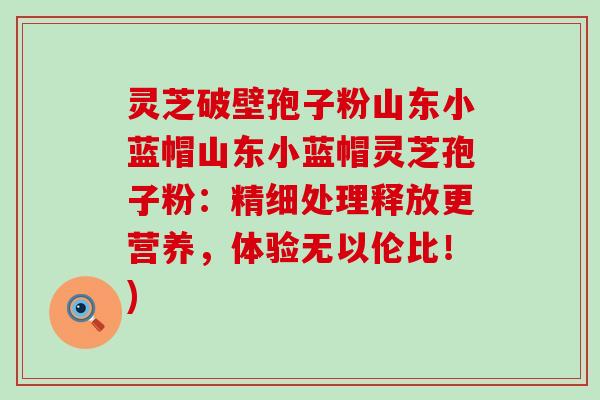 灵芝破壁孢子粉山东小蓝帽山东小蓝帽灵芝孢子粉：精细处理释放更营养，体验无以伦比！)