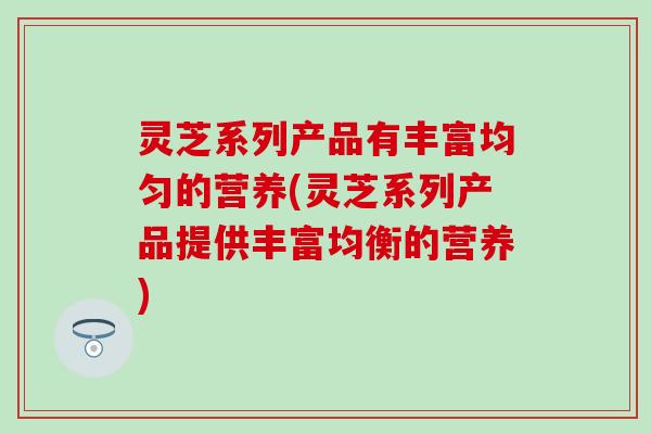 灵芝系列产品有丰富均匀的营养(灵芝系列产品提供丰富均衡的营养)