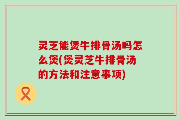 灵芝能煲牛排骨汤吗怎么煲(煲灵芝牛排骨汤的方法和注意事项)