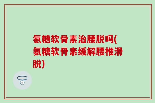 氨糖软骨素治腰脱吗(氨糖软骨素缓解腰椎滑脱)
