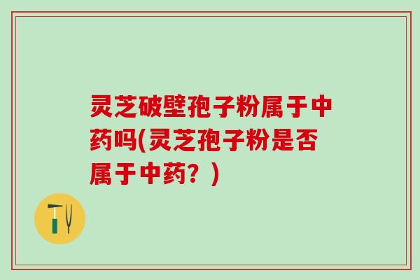 灵芝破壁孢子粉属于中药吗(灵芝孢子粉是否属于中药？)