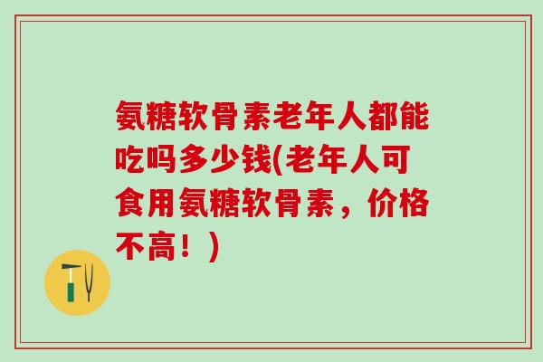氨糖软骨素老年人都能吃吗多少钱(老年人可食用氨糖软骨素，价格不高！)