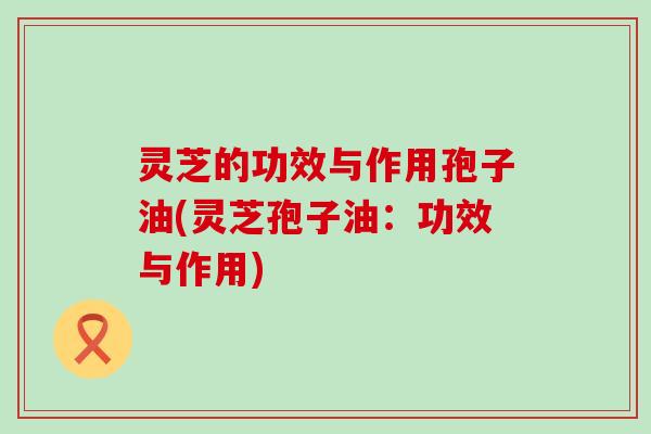 灵芝的功效与作用孢子油(灵芝孢子油：功效与作用)