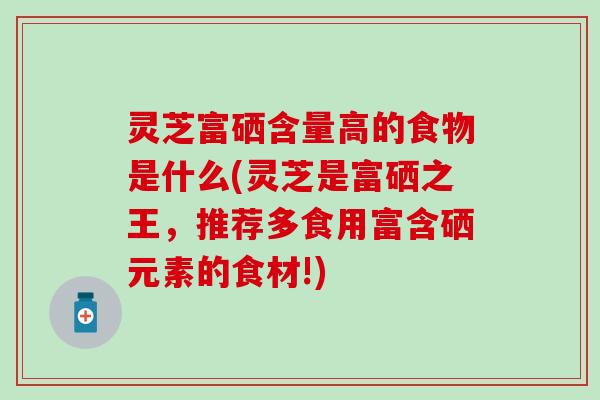 灵芝富硒含量高的食物是什么(灵芝是富硒之王，推荐多食用富含硒元素的食材!)