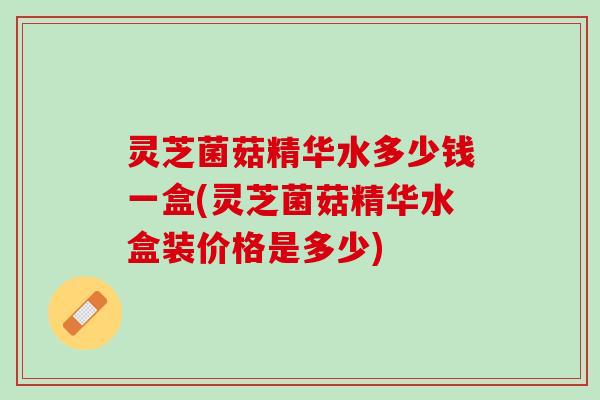 灵芝菌菇精华水多少钱一盒(灵芝菌菇精华水盒装价格是多少)