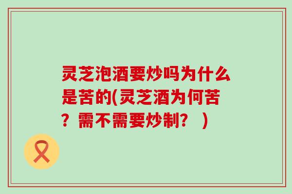 灵芝泡酒要炒吗为什么是苦的(灵芝酒为何苦？需不需要炒制？ )