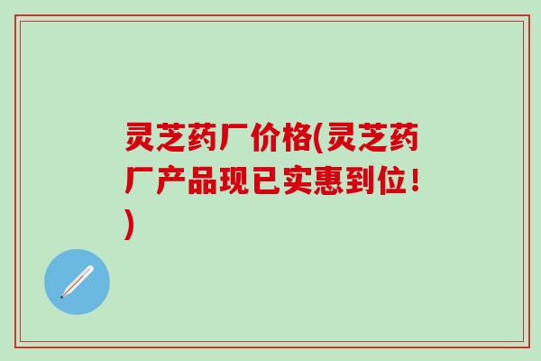 灵芝药厂价格(灵芝药厂产品现已实惠到位！)