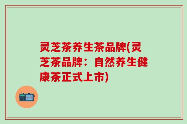 灵芝茶养生茶品牌(灵芝茶品牌：自然养生健康茶正式上市)