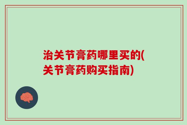 治关节膏药哪里买的(关节膏药购买指南)