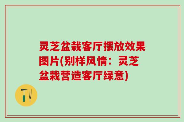 灵芝盆栽客厅摆放效果图片(别样风情：灵芝盆栽营造客厅绿意)