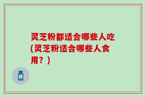 灵芝粉都适合哪些人吃(灵芝粉适合哪些人食用？)