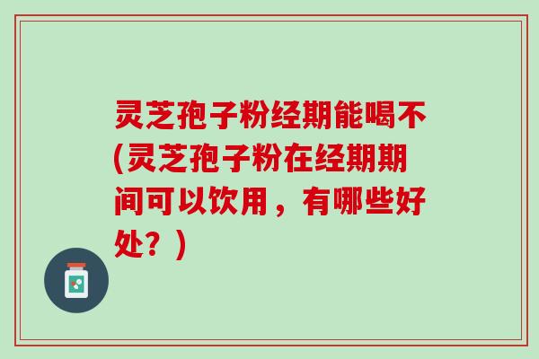 灵芝孢子粉经期能喝不(灵芝孢子粉在经期期间可以饮用，有哪些好处？)