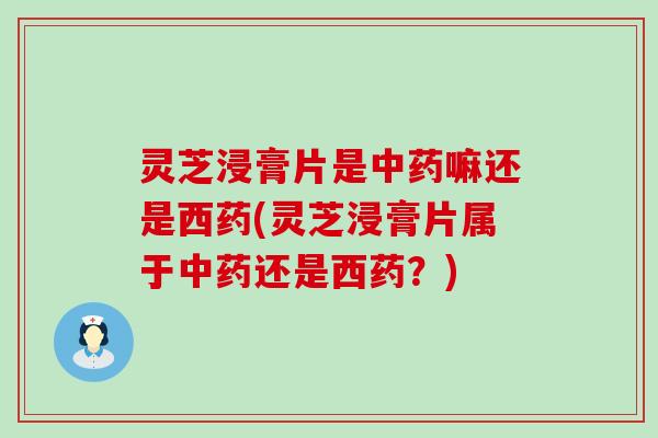 灵芝浸膏片是中药嘛还是西药(灵芝浸膏片属于中药还是西药？)