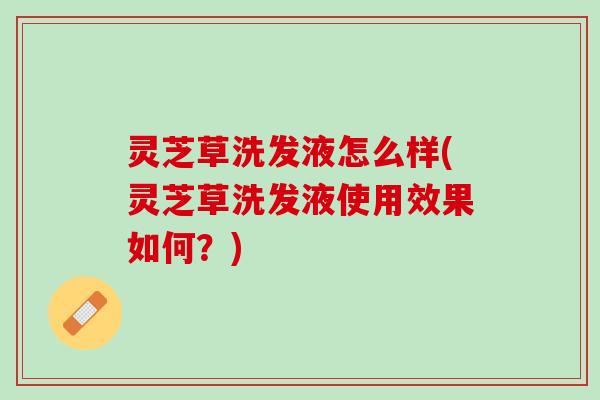灵芝草洗发液怎么样(灵芝草洗发液使用效果如何？)