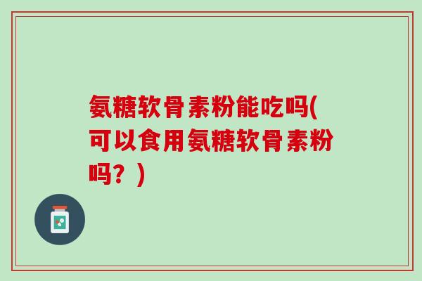 氨糖软骨素粉能吃吗(可以食用氨糖软骨素粉吗？)