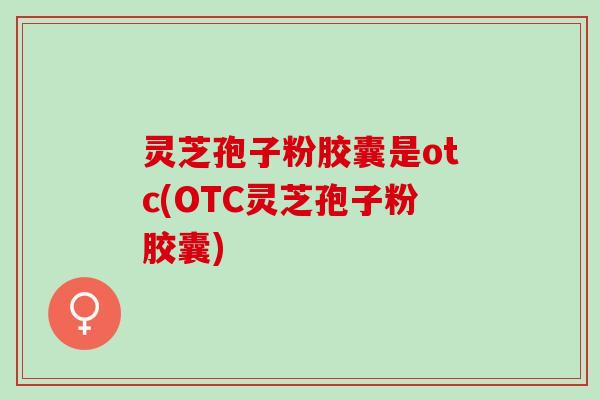 灵芝孢子粉胶囊是otc(OTC灵芝孢子粉胶囊)