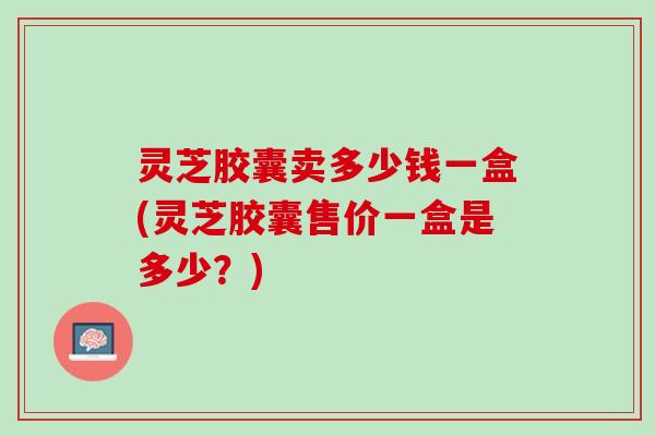 灵芝胶囊卖多少钱一盒(灵芝胶囊售价一盒是多少？)