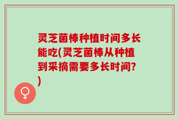 灵芝菌棒种植时间多长能吃(灵芝菌棒从种植到采摘需要多长时间？)