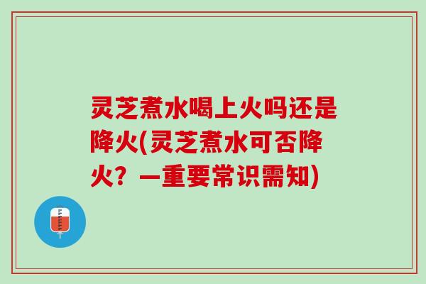 灵芝煮水喝上火吗还是降火(灵芝煮水可否降火？—重要常识需知)