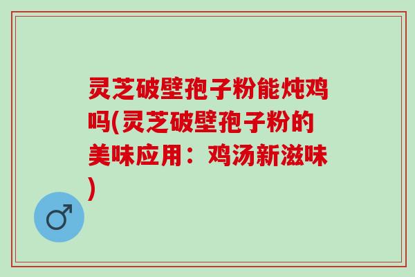 灵芝破壁孢子粉能炖鸡吗(灵芝破壁孢子粉的美味应用：鸡汤新滋味)