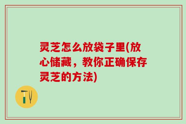 灵芝怎么放袋子里(放心储藏，教你正确保存灵芝的方法)