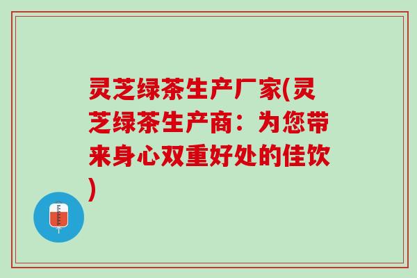 灵芝绿茶生产厂家(灵芝绿茶生产商：为您带来身心双重好处的佳饮)