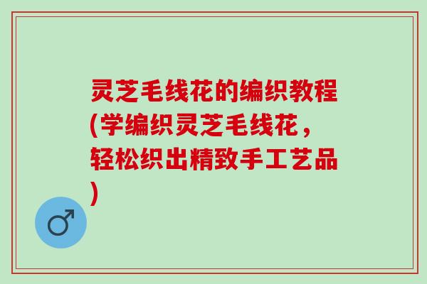 灵芝毛线花的编织教程(学编织灵芝毛线花，轻松织出精致手工艺品)