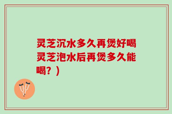 灵芝沉水多久再煲好喝灵芝泡水后再煲多久能喝?) 灵芝沉水多久再煲好喝灵芝泡水后再煲多久能喝?)